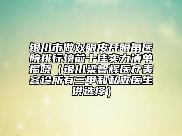 銀川市做雙眼皮開眼角醫(yī)院排行榜前十佳實力清單揭曉（銀川梁智輝醫(yī)療美容診所有三甲和私立醫(yī)生供選擇）
