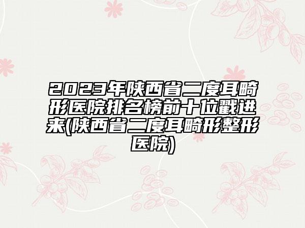 2023年陜西省二度耳畸形醫(yī)院排名榜前十位戳進來(陜西省二度耳畸形整形醫(yī)院)