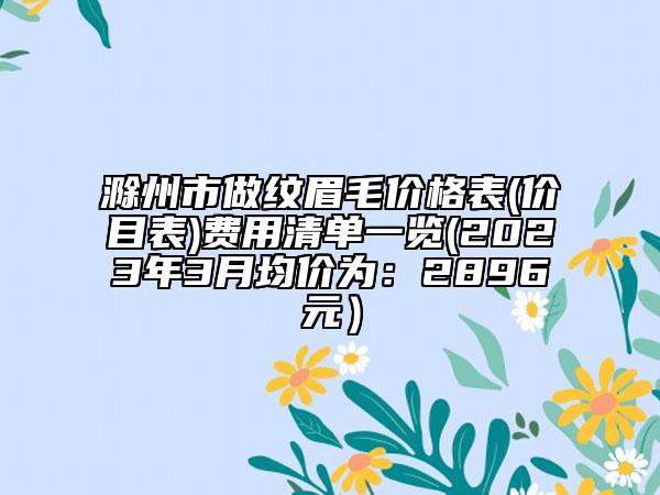滁州市做紋眉毛價格表(價目表)費用清單一覽(2023年3月均價為：2896元）
