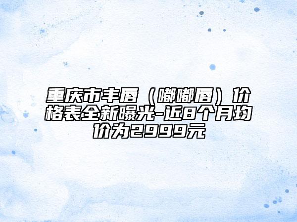 重慶市豐唇（嘟嘟唇）價(jià)格表全新曝光-近8個(gè)月均價(jià)為2999元