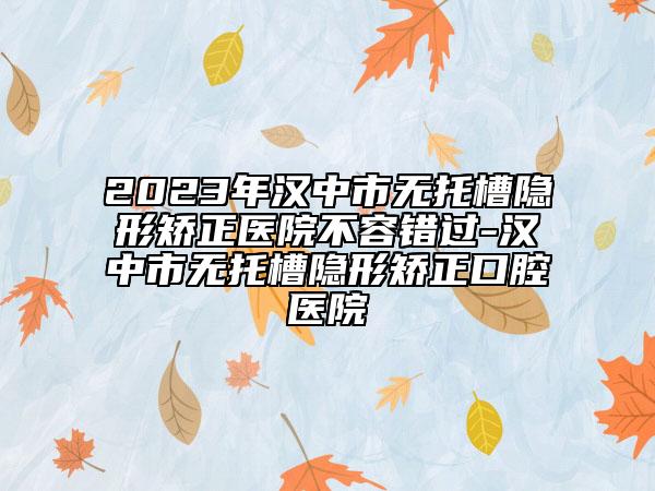 2023年漢中市無托槽隱形矯正醫(yī)院不容錯過-漢中市無托槽隱形矯正口腔醫(yī)院
