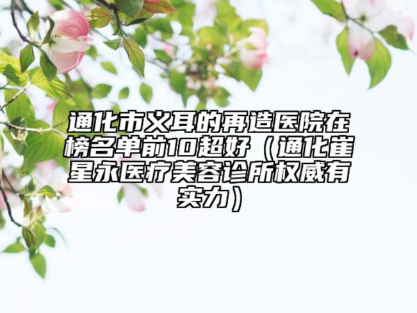 通化市義耳的再造醫(yī)院在榜名單前10超好（通化崔星永醫(yī)療美容診所權(quán)威有實(shí)力）