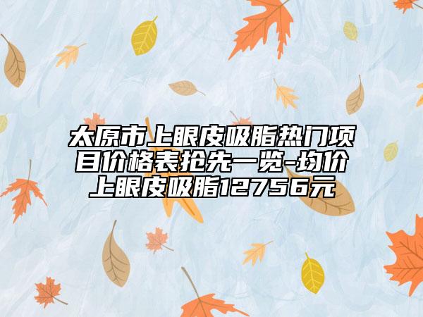 太原市上眼皮吸脂熱門項(xiàng)目?jī)r(jià)格表搶先一覽-均價(jià)上眼皮吸脂12756元