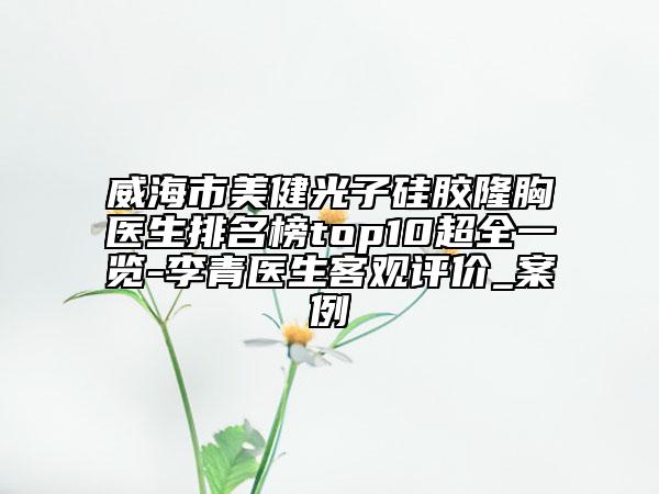 威海市美健光子硅膠隆胸醫(yī)生排名榜top10超全一覽-李青醫(yī)生客觀評(píng)價(jià)_案例