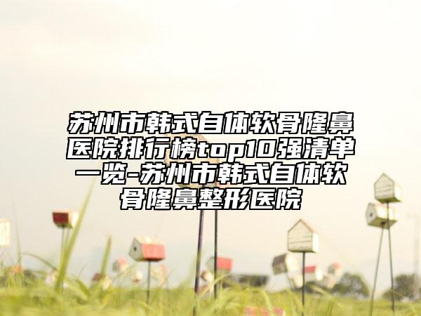 蘇州市韓式自體軟骨隆鼻醫(yī)院排行榜top10強(qiáng)清單一覽-蘇州市韓式自體軟骨隆鼻整形醫(yī)院