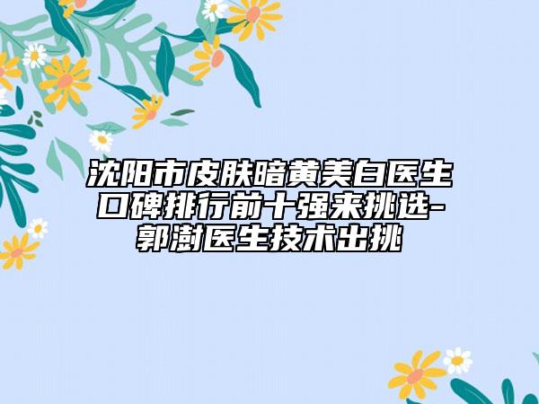 沈陽市皮膚暗黃美白醫(yī)生口碑排行前十強來挑選-郭澍醫(yī)生技術出挑