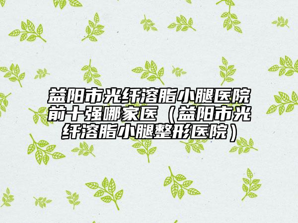 益陽(yáng)市光纖溶脂小腿醫(yī)院前十強(qiáng)哪家醫(yī)（益陽(yáng)市光纖溶脂小腿整形醫(yī)院）