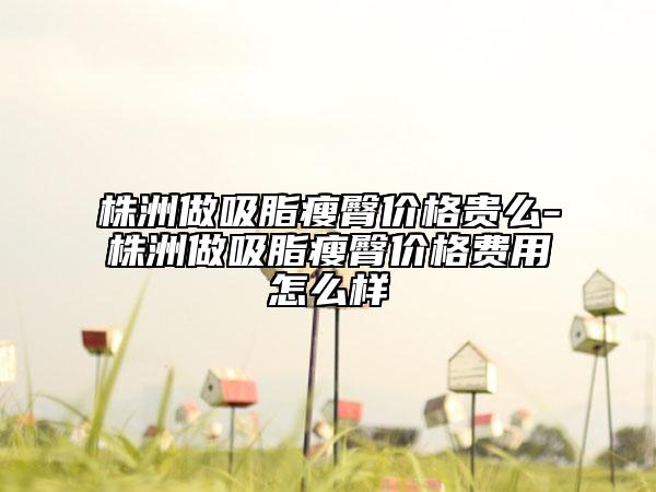 株洲做吸脂瘦臀價(jià)格貴么-株洲做吸脂瘦臀價(jià)格費(fèi)用怎么樣