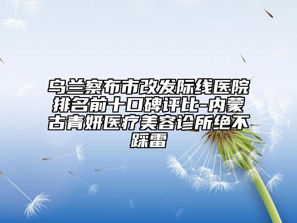烏蘭察布市改發(fā)際線醫(yī)院排名前十口碑評比-內(nèi)蒙古青妍醫(yī)療美容診所絕不踩雷