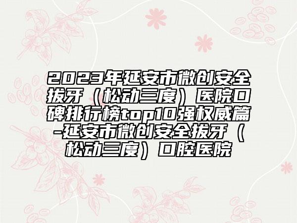 2023年延安市微創(chuàng)安全拔牙（松動三度）醫(yī)院口碑排行榜top10強權威篇-延安市微創(chuàng)安全拔牙（松動三度）口腔醫(yī)院