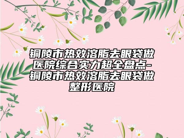 銅陵市熱效溶脂去眼袋做醫(yī)院綜合實力超全盤點-銅陵市熱效溶脂去眼袋做整形醫(yī)院
