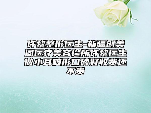 許黎整形醫(yī)生-新疆創(chuàng)美閣醫(yī)療美容診所許黎醫(yī)生做小耳畸形口碑好收費(fèi)還不貴