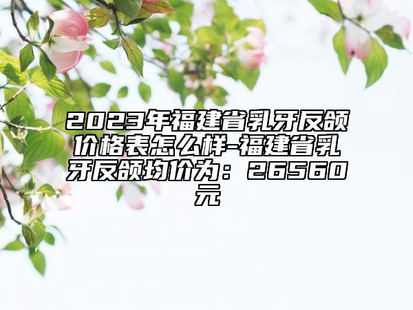 2023年福建省乳牙反頜價格表怎么樣-福建省乳牙反頜均價為：26560元
