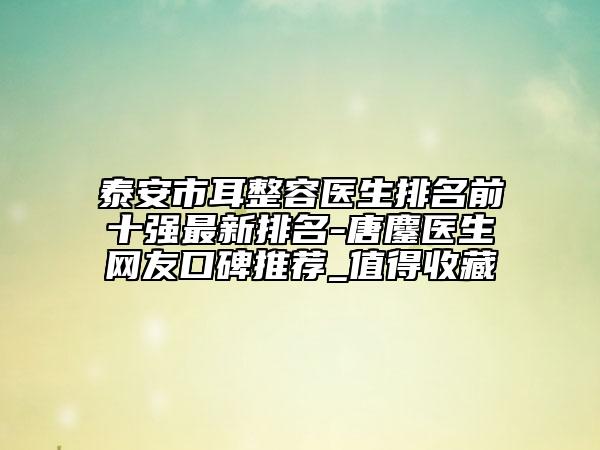 泰安市耳整容醫(yī)生排名前十強最新排名-唐鏖醫(yī)生網(wǎng)友口碑推薦_值得收藏