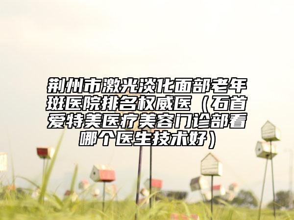 荊州市激光淡化面部老年斑醫(yī)院排名權威醫(yī)（石首愛特美醫(yī)療美容門診部看哪個醫(yī)生技術好）