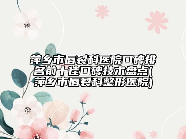 萍鄉(xiāng)市唇裂科醫(yī)院口碑排名前十佳口碑技術(shù)盤點(diǎn)(萍鄉(xiāng)市唇裂科整形醫(yī)院)