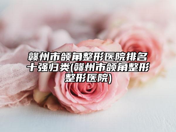 贛州市頜角整形醫(yī)院排名十強歸類(贛州市頜角整形整形醫(yī)院)
