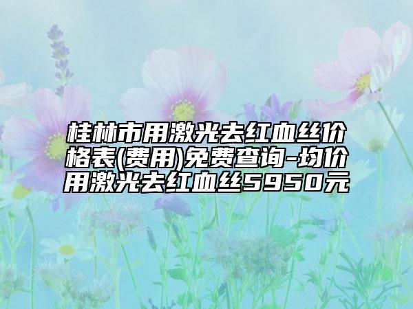 桂林市用激光去紅血絲價(jià)格表(費(fèi)用)免費(fèi)查詢-均價(jià)用激光去紅血絲5950元