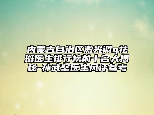 內(nèi)蒙古自治區(qū)激光調(diào)q祛斑醫(yī)生排行榜前十名大揭秘-孫武堅(jiān)醫(yī)生風(fēng)評(píng)參考