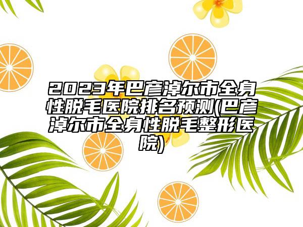 2023年巴彥淖爾市全身性脫毛醫(yī)院排名預(yù)測(巴彥淖爾市全身性脫毛整形醫(yī)院)