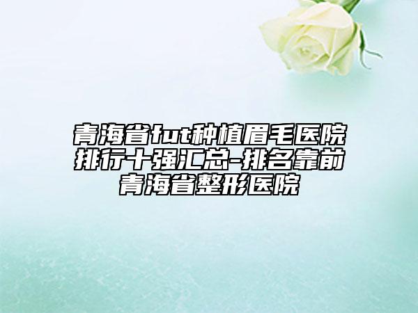 青海省fut種植眉毛醫(yī)院排行十強(qiáng)匯總-排名靠前青海省整形醫(yī)院