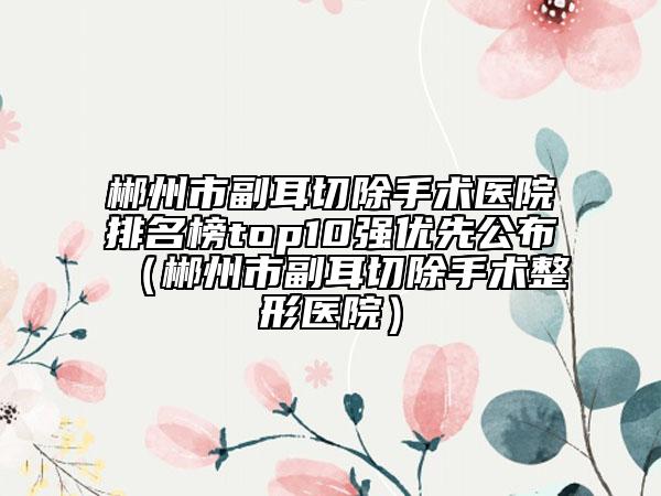 郴州市副耳切除手術(shù)醫(yī)院排名榜top10強優(yōu)先公布（郴州市副耳切除手術(shù)整形醫(yī)院）