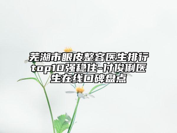蕪湖市眼皮整容醫(yī)生排行top10強(qiáng)穩(wěn)住-付俊俐醫(yī)生在線口碑盤點(diǎn)