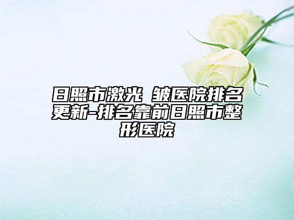 日照市激光袪皺醫(yī)院排名更新-排名靠前日照市整形醫(yī)院