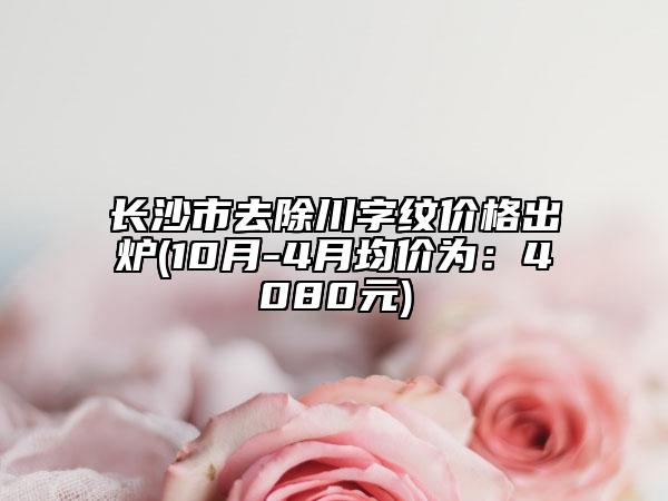 長沙市去除川字紋價(jià)格出爐(10月-4月均價(jià)為：4080元)