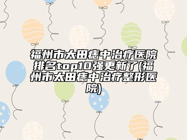 福州市太田痣中治療醫(yī)院排名top10強更新了(福州市太田痣中治療整形醫(yī)院)