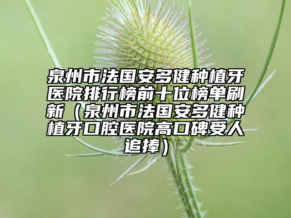 泉州市法國(guó)安多健種植牙醫(yī)院排行榜前十位榜單刷新（泉州市法國(guó)安多健種植牙口腔醫(yī)院高口碑受人追捧）