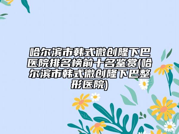 哈爾濱市韓式微創(chuàng)隆下巴醫(yī)院排名榜前十名鑒賞(哈爾濱市韓式微創(chuàng)隆下巴整形醫(yī)院)