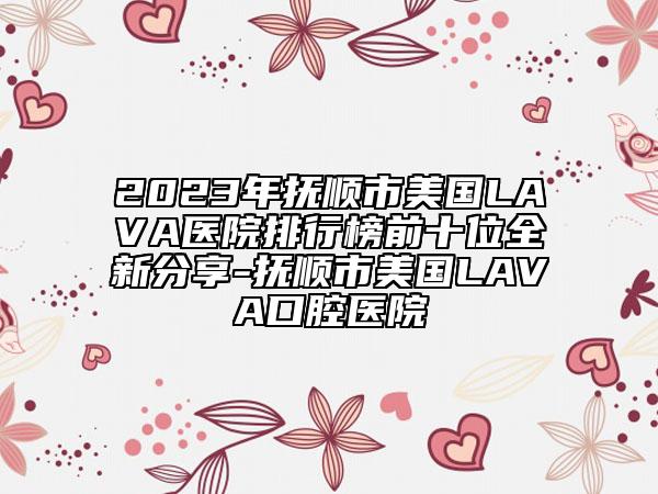 2023年撫順市美國(guó)LAVA醫(yī)院排行榜前十位全新分享-撫順市美國(guó)LAVA口腔醫(yī)院