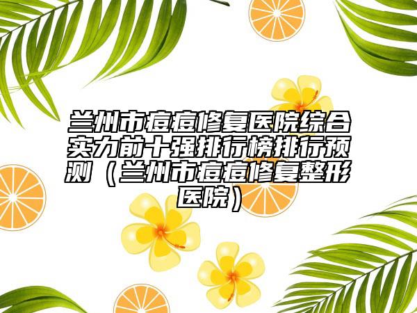 蘭州市痘痘修復(fù)醫(yī)院綜合實力前十強排行榜排行預(yù)測（蘭州市痘痘修復(fù)整形醫(yī)院）