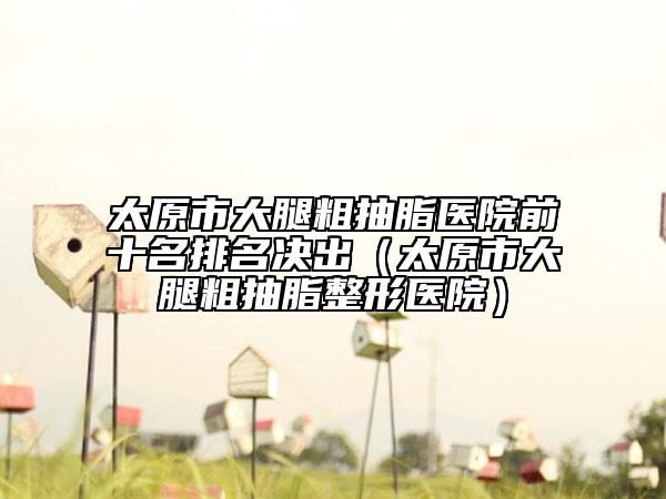 太原市大腿粗抽脂醫(yī)院前十名排名決出（太原市大腿粗抽脂整形醫(yī)院）