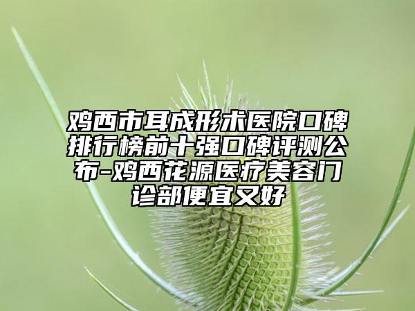 雞西市耳成形術(shù)醫(yī)院口碑排行榜前十強(qiáng)口碑評(píng)測(cè)公布-雞西花源醫(yī)療美容門診部便宜又好