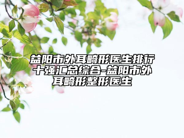 益陽(yáng)市外耳畸形醫(yī)生排行十強(qiáng)匯總綜合-益陽(yáng)市外耳畸形整形醫(yī)生