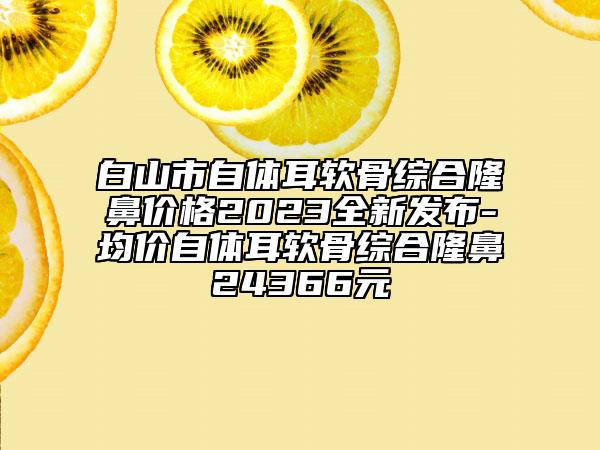 白山市自體耳軟骨綜合隆鼻價(jià)格2023全新發(fā)布-均價(jià)自體耳軟骨綜合隆鼻24366元