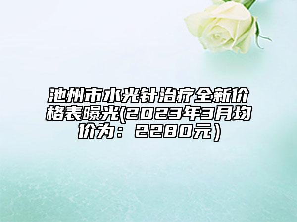 池州市水光針治療全新價(jià)格表曝光(2023年3月均價(jià)為：2280元）