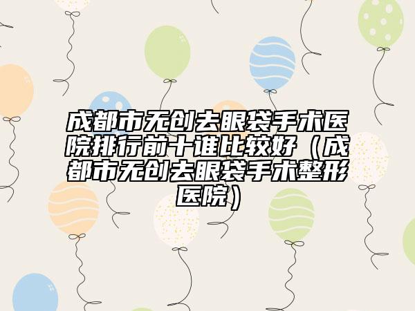 成都市無(wú)創(chuàng)去眼袋手術(shù)醫(yī)院排行前十誰(shuí)比較好（成都市無(wú)創(chuàng)去眼袋手術(shù)整形醫(yī)院）