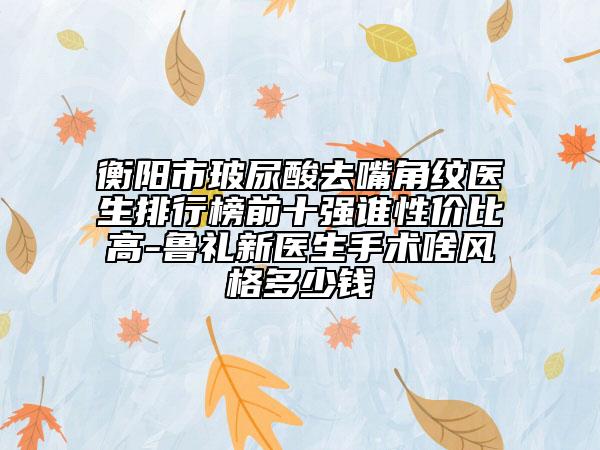衡陽市玻尿酸去嘴角紋醫(yī)生排行榜前十強誰性價比高-魯禮新醫(yī)生手術啥風格多少錢