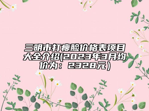 三明市打瘦臉價格表項目大全介紹(2023年3月均價為：2328元）