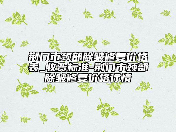 荊門市頸部除皺修復(fù)價格表_收費標(biāo)準(zhǔn)-荊門市頸部除皺修復(fù)價格行情