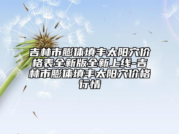 吉林市膨體填豐太陽穴價格表全新版全新上線-吉林市膨體填豐太陽穴價格行情