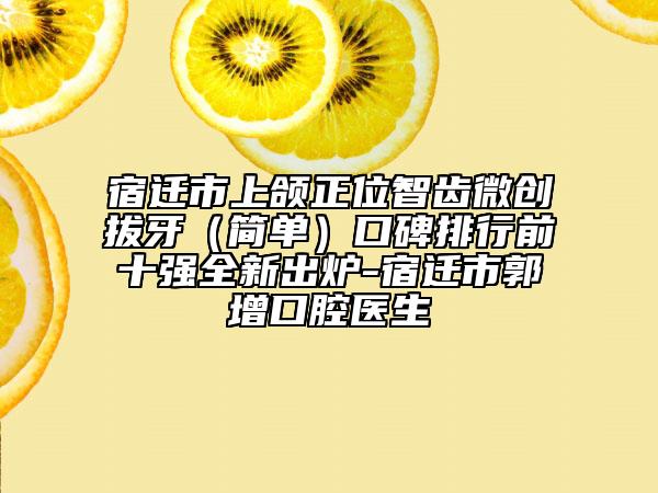 宿遷市上頜正位智齒微創(chuàng)拔牙（簡單）口碑排行前十強(qiáng)全新出爐-宿遷市郭增口腔醫(yī)生