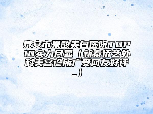 泰安市果酸美白醫(yī)院TOP10實(shí)力盡顯（新泰僑藝外科美容診所廣受網(wǎng)友好評_）