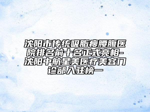 沈陽(yáng)市傳統(tǒng)吸脂瘦腰腹醫(yī)院排名前十名正式亮相-沈陽(yáng)中航星美醫(yī)療美容門診部入駐榜一