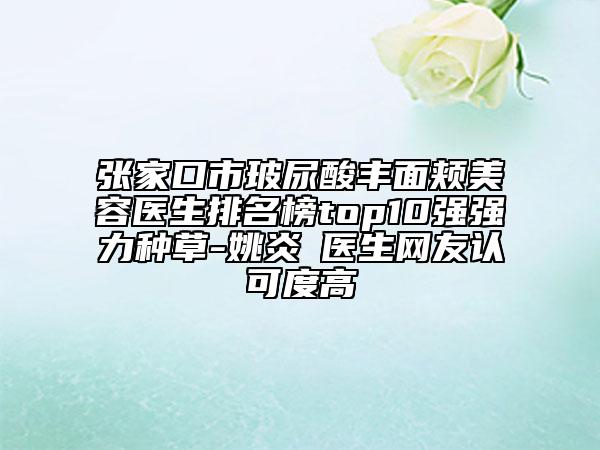 張家口市玻尿酸豐面頰美容醫(yī)生排名榜top10強強力種草-姚炎燚醫(yī)生網(wǎng)友認可度高