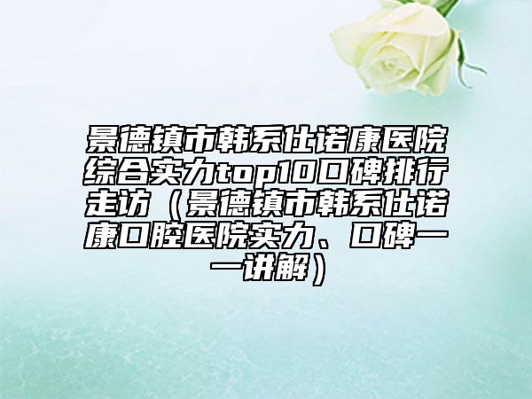 景德鎮(zhèn)市韓系仕諾康醫(yī)院綜合實(shí)力top10口碑排行走訪（景德鎮(zhèn)市韓系仕諾康口腔醫(yī)院實(shí)力、口碑一一講解）