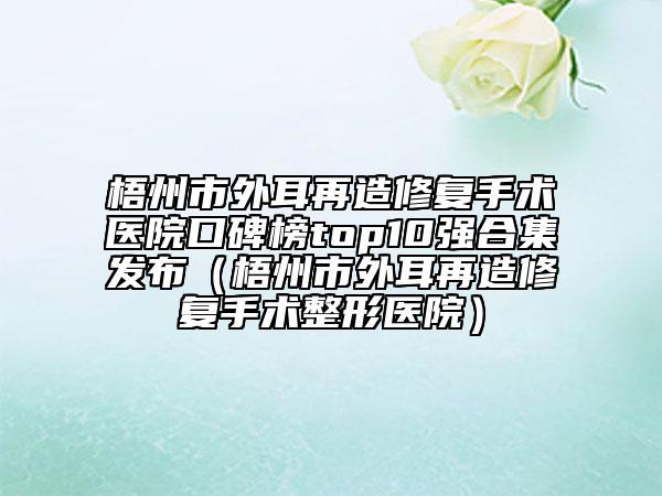 梧州市外耳再造修復手術醫(yī)院口碑榜top10強合集發(fā)布（梧州市外耳再造修復手術整形醫(yī)院）